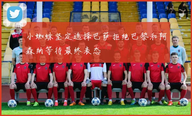 小蜘蛛坚定选择巴萨拒绝巴黎和阿森纳等待最终表态