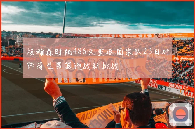杨瀚森时隔486天重返国家队23日对阵荷兰男篮迎战新挑战