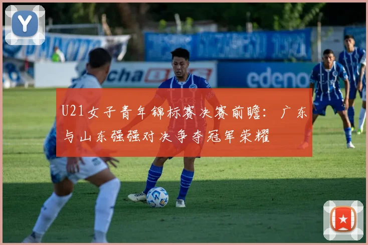 U21女子青年锦标赛决赛前瞻：广东与山东强强对决争夺冠军荣耀