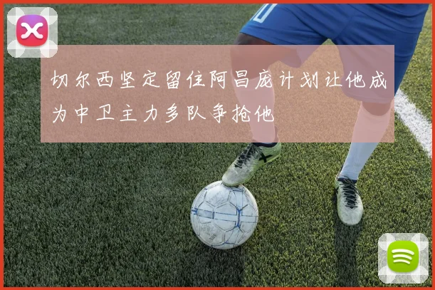 切尔西坚定留住阿昌庞计划让他成为中卫主力多队争抢他
