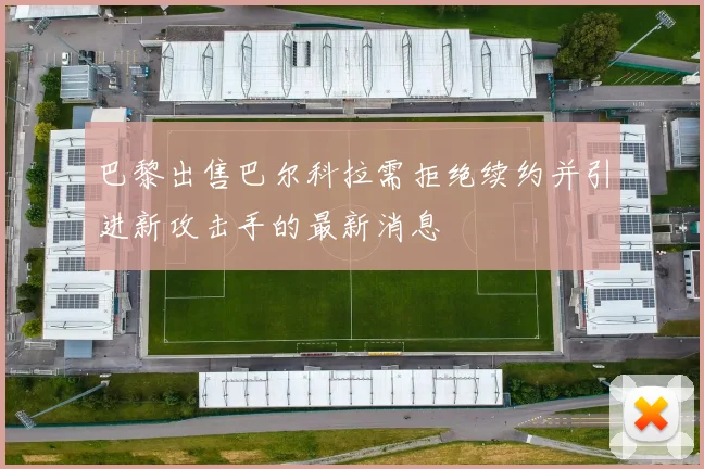 巴黎出售巴尔科拉需拒绝续约并引进新攻击手的最新消息