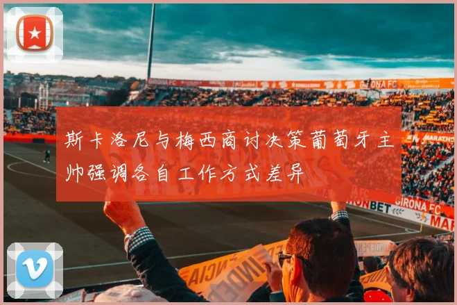 斯卡洛尼与梅西商讨决策葡萄牙主帅强调各自工作方式差异