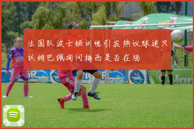 法国队波士顿训练引发热议球迷只认姆巴佩询问梅西是否在场