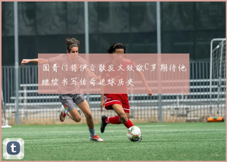 国青门将伊合散发文致敬C罗期待他继续书写传奇进球历史
