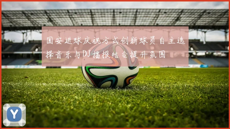 国安进球庆祝方式创新球员自主选择音乐与DJ播报结合提升氛围