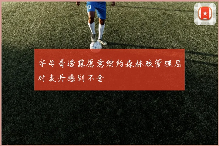 字母哥透露愿意续约森林狼管理层对麦丹感到不舍