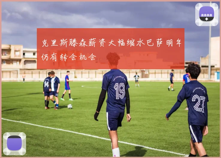 克里斯滕森薪资大幅缩水巴萨明年仍有转会机会