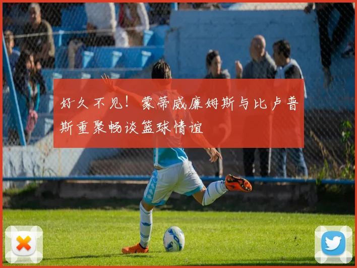好久不见！蒙蒂威廉姆斯与比卢普斯重聚畅谈篮球情谊