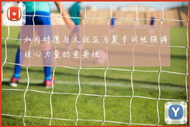 加内特愿与文班亚马夏季训练强调核心力量的重要性