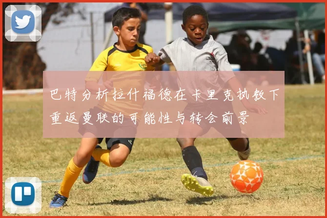 巴特分析拉什福德在卡里克执教下重返曼联的可能性与转会前景