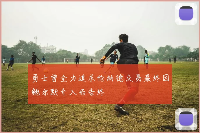勇士曾全力追求伦纳德交易最终因鲍尔默介入而告终